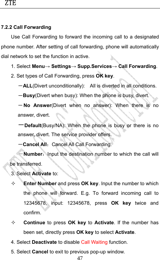  ZTE                             477.2.2 Call Forwarding Use Call Forwarding to forward the incoming call to a designated phone number. After setting of call forwarding, phone will automatically dial network to set the function in active. 1. Select Menu→ Settings→ Supp.Services→ Call Forwarding. 2. Set types of Call Forwarding, press OK key. －ALL(Divert unconditionally):    All is diverted in all conditions. －Busy(Divert when busy): When the phone is busy, divert. －No Answer(Divert when no answer): When there is no answer, divert.  －Default(Busy/NA): When the phone is busy or there is no answer, divert. The service provider offers. －Cancel All：Cancel All Call Forwarding. －Number：Input the destination number to which the call will be transferred. 3. Select Activate to:    Enter Number and press OK key. Input the number to which the phone will forward. E.g. To forward incoming call to 12345678, input: 12345678, press OK key twice and confirm.  Continue  to press OK key to  Activate. If the number has been set, directly press OK key to select Activate. 4. Select Deactivate to disable Call Waiting function. 5. Select Cancel to exit to previous pop-up window. 
