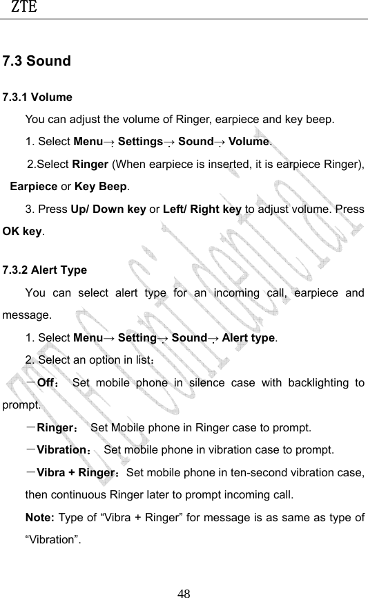 ZTE                             487.3 Sound 7.3.1 Volume You can adjust the volume of Ringer, earpiece and key beep. 1. Select Menu→ Settings→ Sound→ Volume. 2.Select Ringer (When earpiece is inserted, it is earpiece Ringer), Earpiece or Key Beep. 3. Press Up/ Down key or Left/ Right key to adjust volume. Press OK key. 7.3.2 Alert Type You can select alert type for an incoming call, earpiece and message. 1. Select Menu→ Setting→ Sound→ Alert type. 2. Select an option in list： －Off： Set mobile phone in silence case with backlighting to prompt. －Ringer：  Set Mobile phone in Ringer case to prompt. －Vibration：  Set mobile phone in vibration case to prompt. －Vibra + Ringer：Set mobile phone in ten-second vibration case, then continuous Ringer later to prompt incoming call.   Note: Type of “Vibra + Ringer” for message is as same as type of “Vibration”. 