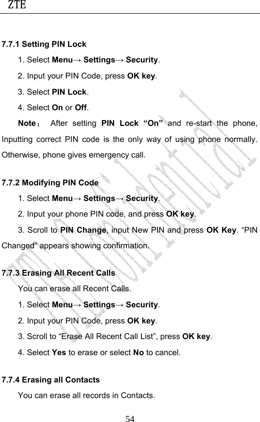  ZTE                             547.7.1 Setting PIN Lock 1. Select Menu→ Settings→ Security. 2. Input your PIN Code, press OK key. 3. Select PIN Lock. 4. Select On or Off. Note： After setting PIN Lock “On” and re-start the phone, Inputting correct PIN code is the only way of using phone normally. Otherwise, phone gives emergency call. 7.7.2 Modifying PIN Code 1. Select Menu→ Settings→ Security. 2. Input your phone PIN code, and press OK key. 3. Scroll to PIN Change, input New PIN and press OK Key. “PIN Changed” appears showing confirmation. 7.7.3 Erasing All Recent Calls You can erase all Recent Calls. 1. Select Menu→ Settings→ Security. 2. Input your PIN Code, press OK key. 3. Scroll to “Erase All Recent Call List”, press OK key.  4. Select Yes to erase or select No to cancel. 7.7.4 Erasing all Contacts You can erase all records in Contacts. 