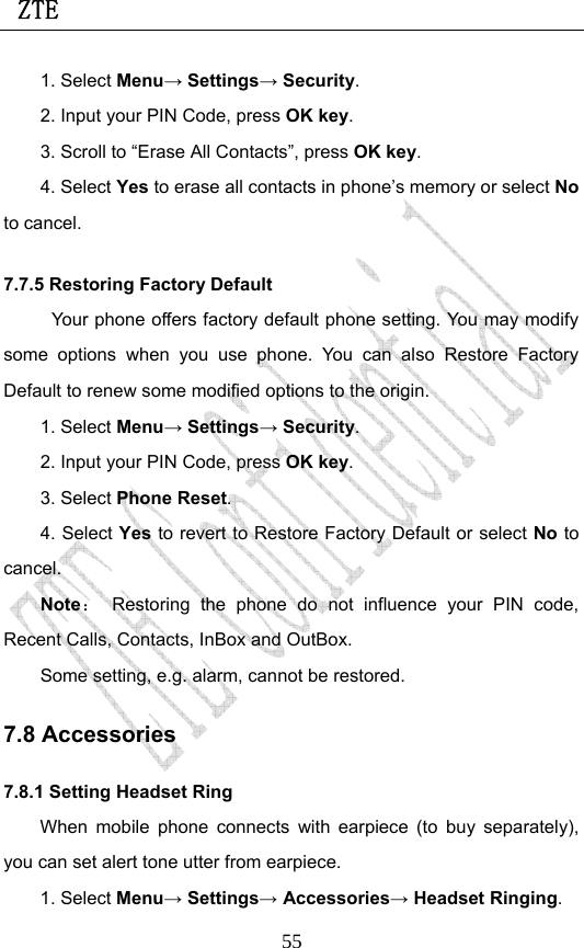  ZTE                             551. Select Menu→ Settings→ Security. 2. Input your PIN Code, press OK key.  3. Scroll to “Erase All Contacts”, press OK key. 4. Select Yes to erase all contacts in phone’s memory or select No to cancel. 7.7.5 Restoring Factory Default Your phone offers factory default phone setting. You may modify some options when you use phone. You can also Restore Factory Default to renew some modified options to the origin.   1. Select Menu→ Settings→ Security. 2. Input your PIN Code, press OK key. 3. Select Phone Reset. 4. Select Yes to revert to Restore Factory Default or select No to cancel. Note： Restoring the phone do not influence your PIN code, Recent Calls, Contacts, InBox and OutBox.   Some setting, e.g. alarm, cannot be restored. 7.8 Accessories 7.8.1 Setting Headset Ring When mobile phone connects with earpiece (to buy separately), you can set alert tone utter from earpiece. 1. Select Menu→ Settings→ Accessories→ Headset Ringing. 