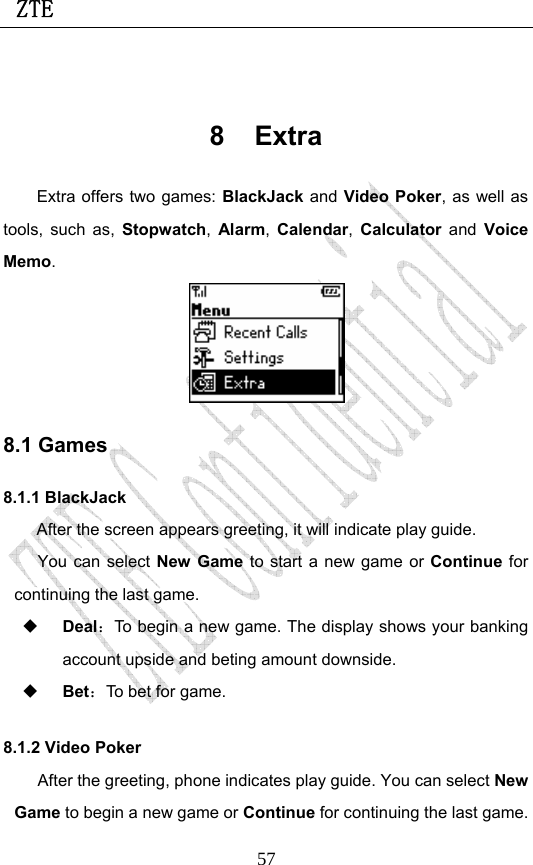  ZTE                             57 8 Extra Extra offers two games: BlackJack and Video Poker, as well as tools, such as, Stopwatch,  Alarm,  Calendar,  Calculator and Voice Memo.  8.1 Games 8.1.1 BlackJack After the screen appears greeting, it will indicate play guide. You can select New Game to start a new game or Continue for continuing the last game.  Deal：To begin a new game. The display shows your banking account upside and beting amount downside.  Bet：To bet for game.   8.1.2 Video Poker After the greeting, phone indicates play guide. You can select New Game to begin a new game or Continue for continuing the last game. 
