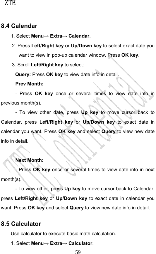  ZTE                             598.4 Calendar 1. Select Menu→ Extra→ Calendar. 2. Press Left/Right key or Up/Down key to select exact date you want to view in pop-up calendar window. Press OK key. 3. Scroll Left/Right key to select: Query: Press OK key to view date info in detail. Prev Month:   - Press OK key once or several times to view date info in previous month(s).   - To view other date, press Up key to move cursor back to Calendar, press Left/Right key or  Up/Down key to exact date in calendar you want. Press OK key and select Query to view new date info in detail.  Next Month:   - Press OK key once or several times to view date info in next month(s).  - To view other, press Up key to move cursor back to Calendar, press  Left/Right key or  Up/Down key to exact date in calendar you want. Press OK key and select Query to view new date info in detail. 8.5 Calculator Use calculator to execute basic math calculation. 1. Select Menu→ Extra→ Calculator. 