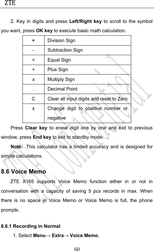  ZTE                             602. Key in digits and press Left/Right key to scroll to the symbol you want, press OK key to execute basic math calculation. ÷ Division Sign - Subtraction Sign = Equal Sign + Plus Sign x Multiply Sign . Decimal Point C  Clear all input digits and reset to Zero±  Change digit to positive number or negative Press Clear key to erase digit one by one and exit to previous window, press End key to exit to standby mode. Note：This calculator has a limited accuracy and is designed for simple calculations.   8.6 Voice Memo ZTE X165 supports Voice Memo function either in or not in conversation with a capacity of saving 5 pcs records in max. When there is no space in Voice Memo or Voice Memo is full, the phone prompts.  8.6.1 Recording in Normal 1. Select Menu→ Extra→ Voice Memo. 