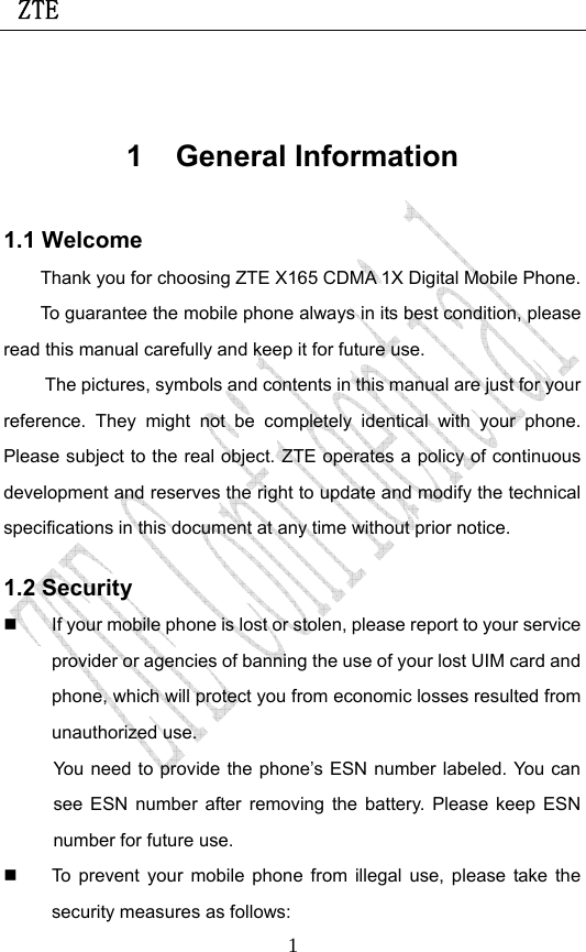 ZTE                             1 1 General Information 1.1 Welcome Thank you for choosing ZTE X165 CDMA 1X Digital Mobile Phone.   To guarantee the mobile phone always in its best condition, please read this manual carefully and keep it for future use. The pictures, symbols and contents in this manual are just for your reference. They might not be completely identical with your phone. Please subject to the real object. ZTE operates a policy of continuous development and reserves the right to update and modify the technical specifications in this document at any time without prior notice. 1.2 Security   If your mobile phone is lost or stolen, please report to your service provider or agencies of banning the use of your lost UIM card and phone, which will protect you from economic losses resulted from unauthorized use. You need to provide the phone’s ESN number labeled. You can see ESN number after removing the battery. Please keep ESN number for future use.     To prevent your mobile phone from illegal use, please take the security measures as follows: 