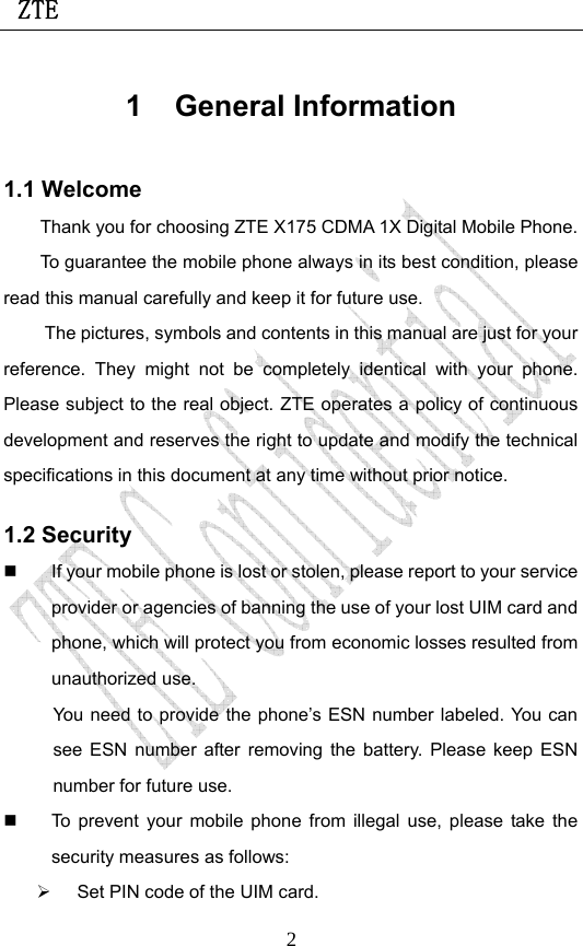  ZTE                             21 General Information 1.1 Welcome Thank you for choosing ZTE X175 CDMA 1X Digital Mobile Phone.   To guarantee the mobile phone always in its best condition, please read this manual carefully and keep it for future use. The pictures, symbols and contents in this manual are just for your reference. They might not be completely identical with your phone. Please subject to the real object. ZTE operates a policy of continuous development and reserves the right to update and modify the technical specifications in this document at any time without prior notice. 1.2 Security   If your mobile phone is lost or stolen, please report to your service provider or agencies of banning the use of your lost UIM card and phone, which will protect you from economic losses resulted from unauthorized use. You need to provide the phone’s ESN number labeled. You can see ESN number after removing the battery. Please keep ESN number for future use.     To prevent your mobile phone from illegal use, please take the security measures as follows: ¾  Set PIN code of the UIM card. 