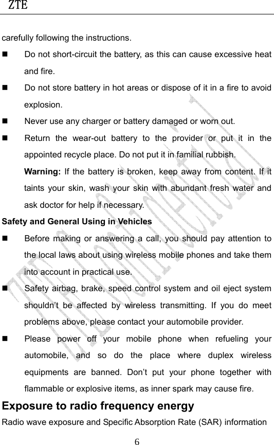 ZTE                             6carefully following the instructions.   Do not short-circuit the battery, as this can cause excessive heat and fire.   Do not store battery in hot areas or dispose of it in a fire to avoid explosion.   Never use any charger or battery damaged or worn out.   Return the wear-out battery to the provider or put it in the appointed recycle place. Do not put it in familial rubbish. Warning: If the battery is broken, keep away from content. If it taints your skin, wash your skin with abundant fresh water and ask doctor for help if necessary. Safety and General Using in Vehicles   Before making or answering a call, you should pay attention to the local laws about using wireless mobile phones and take them into account in practical use.   Safety airbag, brake, speed control system and oil eject system shouldn’t be affected by wireless transmitting. If you do meet problems above, please contact your automobile provider.   Please power off your mobile phone when refueling your automobile, and so do the place where duplex wireless equipments are banned. Don’t put your phone together with flammable or explosive items, as inner spark may cause fire. Exposure to radio frequency energy Radio wave exposure and Specific Absorption Rate (SAR) information 