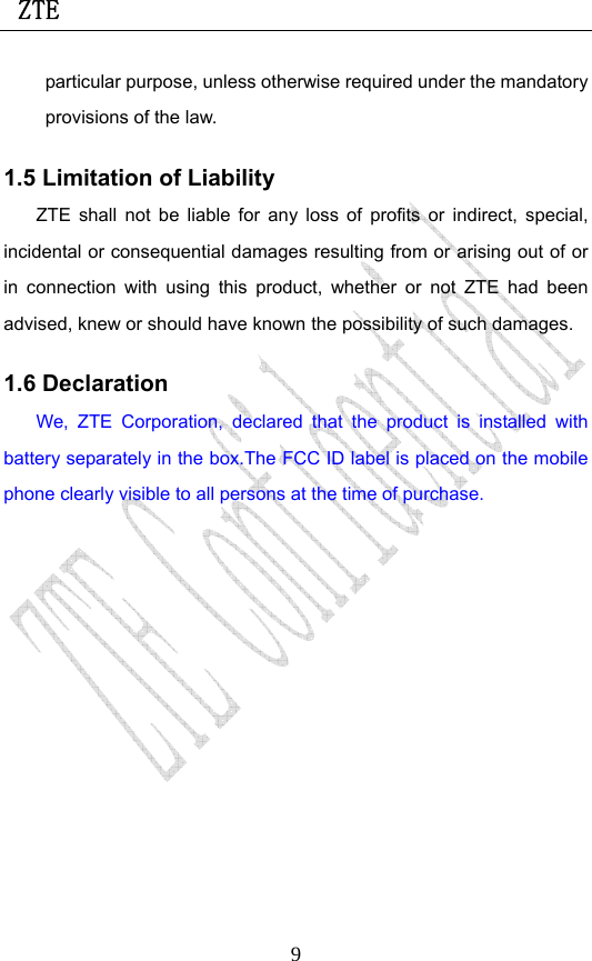  ZTE                             9particular purpose, unless otherwise required under the mandatory provisions of the law.   1.5 Limitation of Liability ZTE shall not be liable for any loss of profits or indirect, special, incidental or consequential damages resulting from or arising out of or in connection with using this product, whether or not ZTE had been advised, knew or should have known the possibility of such damages. 1.6 Declaration We, ZTE Corporation, declared that the product is installed with battery separately in the box.The FCC ID label is placed on the mobile phone clearly visible to all persons at the time of purchase. 
