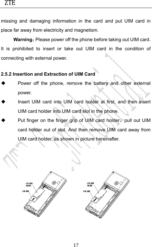  ZTE                             17missing and damaging information in the card and put UIM card in place far away from electricity and magnetism. Warning：Please power off the phone before taking out UIM card. It is prohibited to insert or take out UIM card in the condition of connecting with external power.  2.5.2 Insertion and Extraction of UIM Card   Power off the phone, remove the battery and other external power.   Insert UIM card into UIM card holder at first, and then insert UIM card holder into UIM card slot in the phone.   Put finger on the finger grip of UIM card holder，pull out UIM card holder out of slot. And then remove UIM card away from UIM card holder, as shown in picture hereinafter.        