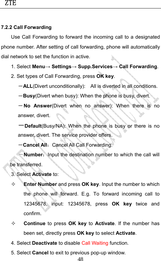  ZTE                             487.2.2 Call Forwarding Use Call Forwarding to forward the incoming call to a designated phone number. After setting of call forwarding, phone will automatically dial network to set the function in active. 1. Select Menu→ Settings→ Supp.Services→ Call Forwarding. 2. Set types of Call Forwarding, press OK key. －ALL(Divert unconditionally):    All is diverted in all conditions. －Busy(Divert when busy): When the phone is busy, divert. －No Answer(Divert when no answer): When there is no answer, divert.  －Default(Busy/NA): When the phone is busy or there is no answer, divert. The service provider offers. －Cancel All：Cancel All Call Forwarding. －Number：Input the destination number to which the call will be transferred. 3. Select Activate to:    Enter Number and press OK key. Input the number to which the phone will forward. E.g. To forward incoming call to 12345678, input: 12345678, press OK key twice and confirm.  Continue  to press OK key to  Activate. If the number has been set, directly press OK key to select Activate. 4. Select Deactivate to disable Call Waiting function. 5. Select Cancel to exit to previous pop-up window. 