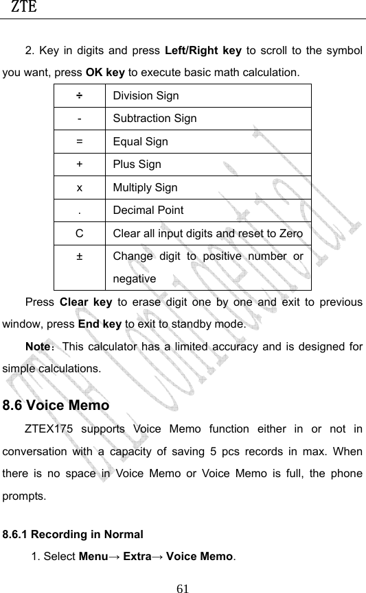  ZTE                             612. Key in digits and press Left/Right key to scroll to the symbol you want, press OK key to execute basic math calculation. ÷ Division Sign - Subtraction Sign = Equal Sign + Plus Sign x Multiply Sign . Decimal Point C  Clear all input digits and reset to Zero±  Change digit to positive number or negative Press Clear key to erase digit one by one and exit to previous window, press End key to exit to standby mode. Note：This calculator has a limited accuracy and is designed for simple calculations.   8.6 Voice Memo ZTEX175 supports Voice Memo function either in or not in conversation with a capacity of saving 5 pcs records in max. When there is no space in Voice Memo or Voice Memo is full, the phone prompts.  8.6.1 Recording in Normal 1. Select Menu→ Extra→ Voice Memo. 