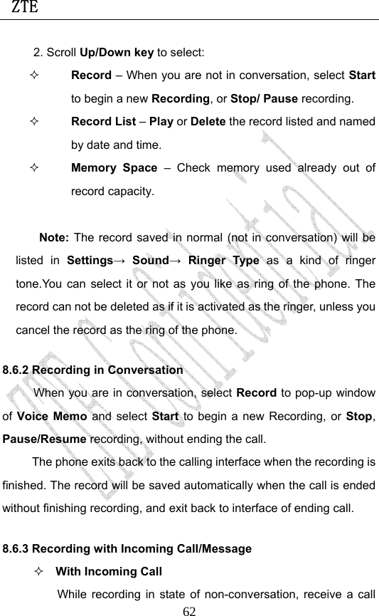 ZTE                             622. Scroll Up/Down key to select:  Record – When you are not in conversation, select Start to begin a new Recording, or Stop/ Pause recording.  Record List – Play or Delete the record listed and named by date and time.  Memory Space – Check memory used already out of record capacity.  Note: The record saved in normal (not in conversation) will be listed in Settings→ Sound→ Ringer Type as a kind of ringer tone.You can select it or not as you like as ring of the phone. The record can not be deleted as if it is activated as the ringer, unless you cancel the record as the ring of the phone. 8.6.2 Recording in Conversation When you are in conversation, select Record to pop-up window of Voice Memo and select Start to begin a new Recording, or  Stop, Pause/Resume recording, without ending the call. The phone exits back to the calling interface when the recording is finished. The record will be saved automatically when the call is ended without finishing recording, and exit back to interface of ending call.   8.6.3 Recording with Incoming Call/Message  With Incoming Call While recording in state of non-conversation, receive a call 