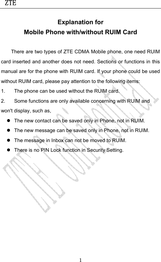  ZTE                             1Explanation for Mobile Phone with/without RUIM Card  There are two types of ZTE CDMA Mobile phone, one need RUIM card inserted and another does not need. Sections or functions in this manual are for the phone with RUIM card. If your phone could be used without RUIM card, please pay attention to the following items: 1.  The phone can be used without the RUIM card. 2.  Some functions are only available concerning with RUIM and won&apos;t display, such as, z  The new contact can be saved only in Phone, not in RUIM. z  The new message can be saved only in Phone, not in RUIM. z  The message in Inbox can not be moved to RUIM. z  There is no PIN Lock function in Security Setting.  