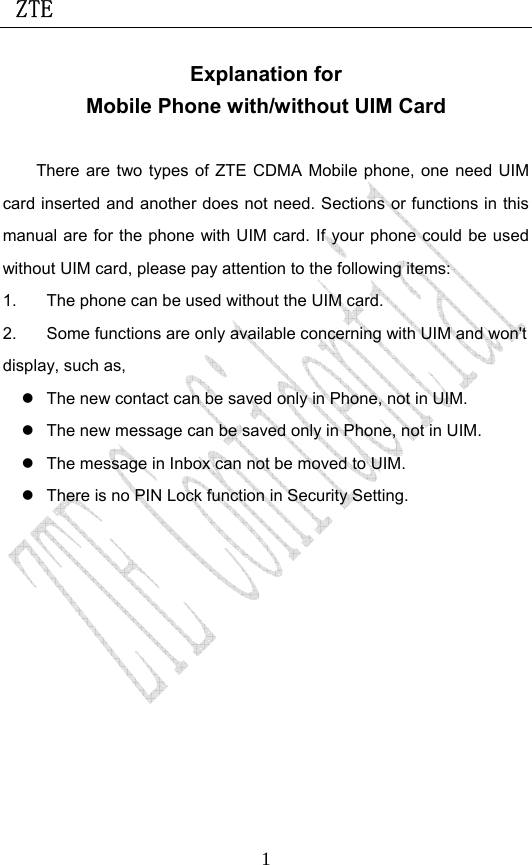  ZTE                             1Explanation for Mobile Phone with/without UIM Card  There are two types of ZTE CDMA Mobile phone, one need UIM card inserted and another does not need. Sections or functions in this manual are for the phone with UIM card. If your phone could be used without UIM card, please pay attention to the following items: 1.  The phone can be used without the UIM card. 2.  Some functions are only available concerning with UIM and won&apos;t display, such as, z  The new contact can be saved only in Phone, not in UIM. z  The new message can be saved only in Phone, not in UIM. z  The message in Inbox can not be moved to UIM. z  There is no PIN Lock function in Security Setting.  