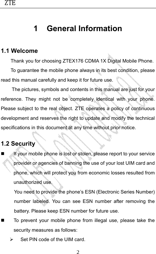  ZTE                             21 General Information 1.1 Welcome Thank you for choosing ZTEX176 CDMA 1X Digital Mobile Phone.   To guarantee the mobile phone always in its best condition, please read this manual carefully and keep it for future use. The pictures, symbols and contents in this manual are just for your reference. They might not be completely identical with your phone. Please subject to the real object. ZTE operates a policy of continuous development and reserves the right to update and modify the technical specifications in this document at any time without prior notice. 1.2 Security   If your mobile phone is lost or stolen, please report to your service provider or agencies of banning the use of your lost UIM card and phone, which will protect you from economic losses resulted from unauthorized use. You need to provide the phone’s ESN (Electronic Series Number) number labeled. You can see ESN number after removing the battery. Please keep ESN number for future use.     To prevent your mobile phone from illegal use, please take the security measures as follows: ¾  Set PIN code of the UIM card. 
