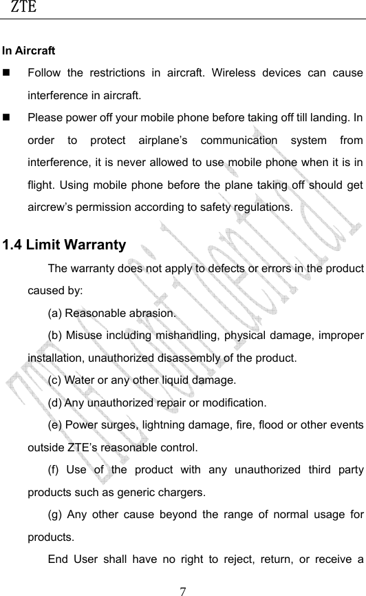  ZTE                             7In Aircraft     Follow the restrictions in aircraft. Wireless devices can cause interference in aircraft.   Please power off your mobile phone before taking off till landing. In order to protect airplane’s communication system from interference, it is never allowed to use mobile phone when it is in flight. Using mobile phone before the plane taking off should get aircrew’s permission according to safety regulations. 1.4 Limit Warranty The warranty does not apply to defects or errors in the product caused by: (a) Reasonable abrasion. (b) Misuse including mishandling, physical damage, improper installation, unauthorized disassembly of the product. (c) Water or any other liquid damage. (d) Any unauthorized repair or modification. (e) Power surges, lightning damage, fire, flood or other events outside ZTE’s reasonable control. (f) Use of the product with any unauthorized third party products such as generic chargers. (g) Any other cause beyond the range of normal usage for products.  End User shall have no right to reject, return, or receive a 