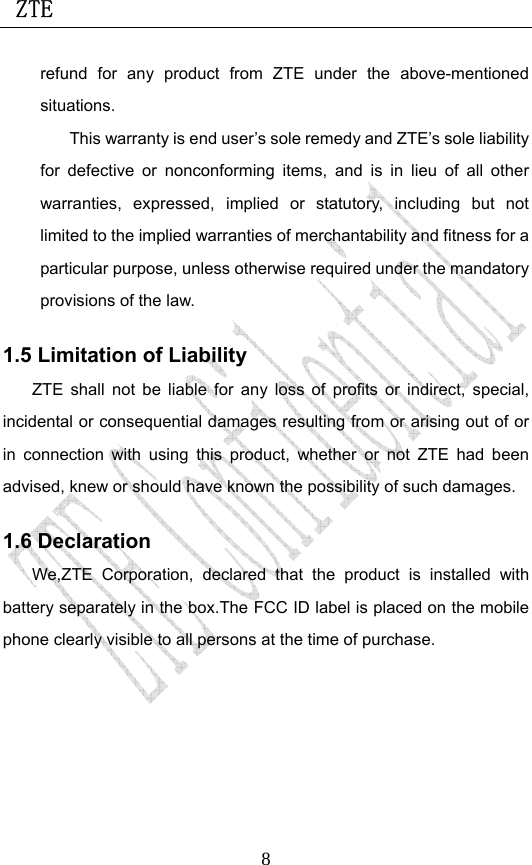  ZTE                             8refund for any product from ZTE under the above-mentioned situations. This warranty is end user’s sole remedy and ZTE’s sole liability for defective or nonconforming items, and is in lieu of all other warranties, expressed, implied or statutory, including but not limited to the implied warranties of merchantability and fitness for a particular purpose, unless otherwise required under the mandatory provisions of the law.   1.5 Limitation of Liability ZTE shall not be liable for any loss of profits or indirect, special, incidental or consequential damages resulting from or arising out of or in connection with using this product, whether or not ZTE had been advised, knew or should have known the possibility of such damages. 1.6 Declaration We,ZTE Corporation, declared that the product is installed with battery separately in the box.The FCC ID label is placed on the mobile phone clearly visible to all persons at the time of purchase. 