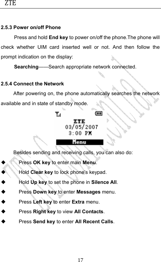  ZTE                             172.5.3 Power on/off Phone Press and hold End key to power on/off the phone.The phone will check whether UIM card inserted well or not. And then follow the prompt indication on the display: Searching——Search appropriate network connected. 2.5.4 Connect the Network After powering on, the phone automatically searches the network available and in state of standby mode.  Besides sending and receiving calls, you can also do:  Press OK key to enter main Menu.  Hold Clear key to lock phone’s keypad.  Hold Up key to set the phone in Silence All.  Press Down key to enter Messages menu.  Press Left key to enter Extra menu.  Press Right key to view All Contacts.  Press Send key to enter All Recent Calls.  