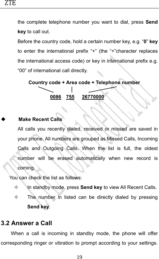  ZTE                             19the complete telephone number you want to dial, press Send key to call out.   Before the country code, hold a certain number key, e.g. “0” key to enter the international prefix “+” (the “+”character replaces the international access code) or key in international prefix e.g. “00” of international call directly.         Make Recent Calls All calls you recently dialed, received or missed are saved in your phone. All numbers are grouped as Missed Calls, Incoming Calls and Outgoing Calls. When the list is full, the oldest number will be erased automatically when new record is coming.  You can check the list as follows:   In standby mode, press Send key to view All Recent Calls.   The number in listed can be directly dialed by pressing Send key. 3.2 Answer a Call When a call is incoming in standby mode, the phone will offer corresponding ringer or vibration to prompt according to your settings. Country code + Area code + Telephone number  0086  755   26770000 