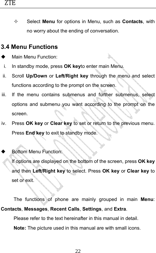  ZTE                             22 Select Menu for options in Menu, such as Contacts, with no worry about the ending of conversation. 3.4 Menu Functions   Main Menu Function:   i.  In standby mode, press OK keyto enter main Menu.   ii. Scroll Up/Down  or  Left/Right key through the menu and select functions according to the prompt on the screen. iii.  If the menu contains submenus and further submenus, select options and submenu you want according to the prompt on the screen. iv. Press OK key or Clear key to set or return to the previous menu. Press End key to exit to standby mode.    Bottom Menu Function:   If options are displayed on the bottom of the screen, press OK key and then Left/Right key to select. Press OK key or Clear key to set or exit.  The functions of phone are mainly grouped in main Menu: Contacts, Messages, Recent Calls, Settings, and Extra.  Please refer to the text hereinafter in this manual in detail. Note: The picture used in this manual are with small icons. 