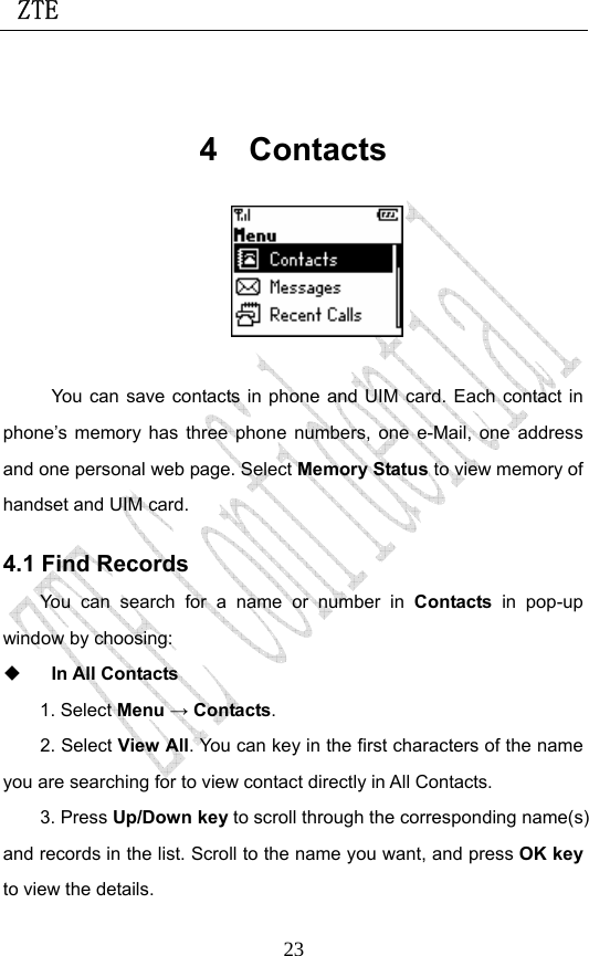  ZTE                             23 4 Contacts   You can save contacts in phone and UIM card. Each contact in phone’s memory has three phone numbers, one e-Mail, one address and one personal web page. Select Memory Status to view memory of handset and UIM card. 4.1 Find Records You can search for a name or number in Contacts in pop-up window by choosing:    In All Contacts 1. Select Menu → Contacts.  2. Select View All. You can key in the first characters of the name you are searching for to view contact directly in All Contacts.   3. Press Up/Down key to scroll through the corresponding name(s) and records in the list. Scroll to the name you want, and press OK key to view the details.  