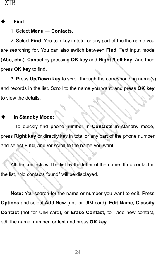 ZTE                             24 Find 1. Select Menu → Contacts. 2. Select Find. You can key in total or any part of the the name you are searching for. You can also switch between Find, Text input mode (Abc, etc.), Cancel by pressing OK key and Right /Left key. And then press OK key to find.   3. Press Up/Down key to scroll through the corresponding name(s) and records in the list. Scroll to the name you want, and press OK key to view the details.     In Standby Mode:   To quickly find phone number in Contacts  in standby mode, press Right key or directly key in total or any part of the phone number and select Find, and /or scroll to the name you want.    All the contacts will be list by the letter of the name. If no contact in the list, “No contacts found” will be displayed.  Note: You search for the name or number you want to edit. Press Options and select Add New (not for UIM card), Edit Name, Classify Contact  (not for UIM card), or Erase Contact, to  add new contact, edit the name, number, or text and press OK key. 
