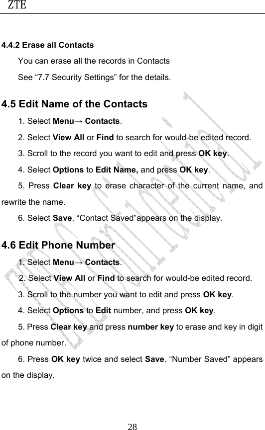  ZTE                             284.4.2 Erase all Contacts You can erase all the records in Contacts See “7.7 Security Settings” for the details. 4.5 Edit Name of the Contacts 1. Select Menu→ Contacts. 2. Select View All or Find to search for would-be edited record. 3. Scroll to the record you want to edit and press OK key. 4. Select Options to Edit Name, and press OK key. 5. Press Clear key to erase character of the current name, and rewrite the name. 6. Select Save, “Contact Saved”appears on the display.   4.6 Edit Phone Number 1. Select Menu→ Contacts. 2. Select View All or Find to search for would-be edited record. 3. Scroll to the number you want to edit and press OK key. 4. Select Options to Edit number, and press OK key. 5. Press Clear key and press number key to erase and key in digit of phone number. 6. Press OK key twice and select Save. “Number Saved” appears on the display.   