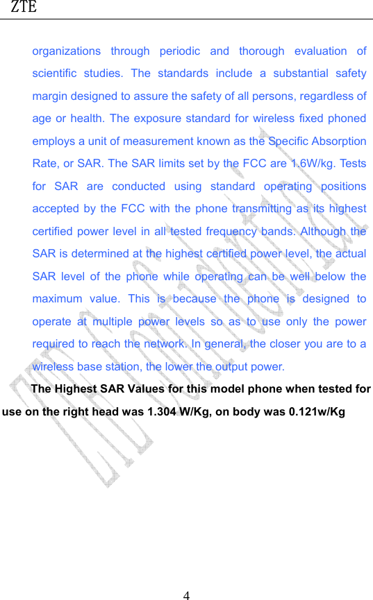  ZTE                             4organizations through periodic and thorough evaluation of scientific studies. The standards include a substantial safety margin designed to assure the safety of all persons, regardless of age or health. The exposure standard for wireless fixed phoned employs a unit of measurement known as the Specific Absorption Rate, or SAR. The SAR limits set by the FCC are 1.6W/kg. Tests for SAR are conducted using standard operating positions accepted by the FCC with the phone transmitting as its highest certified power level in all tested frequency bands. Although the SAR is determined at the highest certified power level, the actual SAR level of the phone while operating can be well below the maximum value. This is because the phone is designed to operate at multiple power levels so as to use only the power required to reach the network. In general, the closer you are to a wireless base station, the lower the output power.   The Highest SAR Values for this model phone when tested for use on the right head was 1.304 W/Kg, on body was 0.121w/Kg     