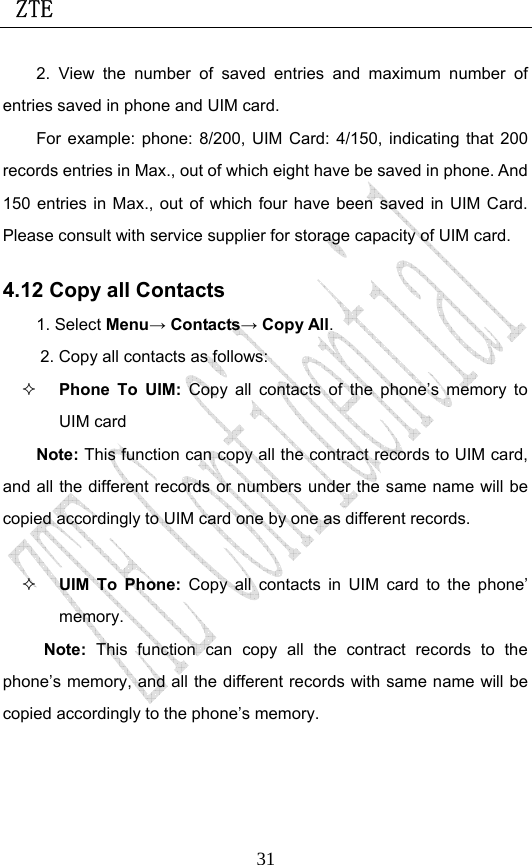  ZTE                             312. View the number of saved entries and maximum number of entries saved in phone and UIM card.   For example: phone: 8/200, UIM Card: 4/150, indicating that 200 records entries in Max., out of which eight have be saved in phone. And 150 entries in Max., out of which four have been saved in UIM Card. Please consult with service supplier for storage capacity of UIM card. 4.12 Copy all Contacts 1. Select Menu→ Contacts→ Copy All. 2. Copy all contacts as follows:  Phone To UIM: Copy all contacts of the phone’s memory to UIM card Note: This function can copy all the contract records to UIM card, and all the different records or numbers under the same name will be copied accordingly to UIM card one by one as different records.     UIM To Phone: Copy all contacts in UIM card to the phone’ memory. Note: This function can copy all the contract records to the phone’s memory, and all the different records with same name will be copied accordingly to the phone’s memory. 