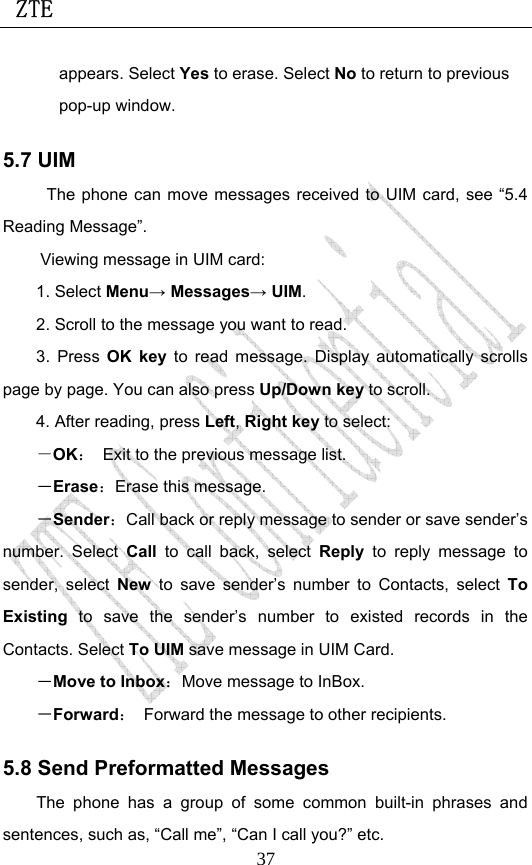  ZTE                             37appears. Select Yes to erase. Select No to return to previous pop-up window. 5.7 UIM The phone can move messages received to UIM card, see “5.4 Reading Message”.   Viewing message in UIM card: 1. Select Menu→ Messages→ UIM. 2. Scroll to the message you want to read. 3. Press OK key to read message. Display automatically scrolls page by page. You can also press Up/Down key to scroll. 4. After reading, press Left, Right key to select: －OK：  Exit to the previous message list. －Erase：Erase this message. －Sender：Call back or reply message to sender or save sender’s number. Select Call to call back, select Reply to reply message to sender, select New to save sender’s number to Contacts, select To Existing to save the sender’s number to existed records in the Contacts. Select To UIM save message in UIM Card. －Move to Inbox：Move message to InBox. －Forward：  Forward the message to other recipients. 5.8 Send Preformatted Messages The phone has a group of some common built-in phrases and sentences, such as, “Call me”, “Can I call you?” etc. 