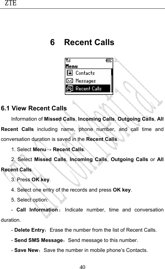  ZTE                             40 6 Recent Calls  6.1 View Recent Calls Information of Missed Calls, Incoming Calls, Outgoing Calls, All Recent Calls including name, phone number, and call time and conversation duration is saved in the Recent Calls. 1. Select Menu→ Recent Calls. 2. Select Missed Calls, Incoming Calls, Outgoing Calls or  All Recent Calls.  3. Press OK key. 4. Select one entry of the records and press OK key. 5. Select option: -  Call Information ：Indicate number, time and conversation duration. - Delete Entry：Erase the number from the list of Recent Calls. - Send SMS Message：Send message to this number. - Save New：Save the number in mobile phone’s Contacts. 