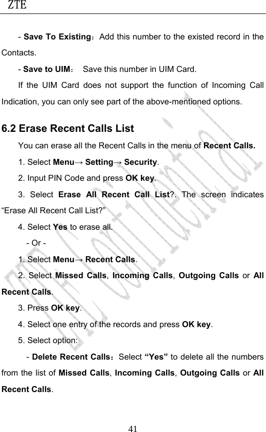  ZTE                             41- Save To Existing：Add this number to the existed record in the Contacts. - Save to UIM：  Save this number in UIM Card. If the UIM Card does not support the function of Incoming Call Indication, you can only see part of the above-mentioned options. 6.2 Erase Recent Calls List You can erase all the Recent Calls in the menu of Recent Calls. 1. Select Menu→ Setting→ Security. 2. Input PIN Code and press OK key. 3. Select Erase All Recent Call List?. The screen indicates “Erase All Recent Call List?” 4. Select Yes to erase all. - Or - 1. Select Menu→ Recent Calls. 2. Select Missed Calls, Incoming Calls, Outgoing Calls or All Recent Calls.  3. Press OK key. 4. Select one entry of the records and press OK key. 5. Select option: - Delete Recent Calls：Select “Yes” to delete all the numbers from the list of Missed Calls, Incoming Calls, Outgoing Calls or All Recent Calls. 