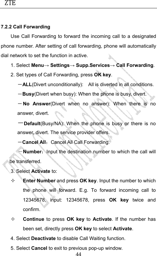  ZTE                             447.2.2 Call Forwarding Use Call Forwarding to forward the incoming call to a designated phone number. After setting of call forwarding, phone will automatically dial network to set the function in active. 1. Select Menu→ Settings→ Supp.Services→ Call Forwarding. 2. Set types of Call Forwarding, press OK key. －ALL(Divert unconditionally):    All is diverted in all conditions. －Busy(Divert when busy): When the phone is busy, divert. －No Answer(Divert when no answer): When there is no answer, divert.  －Default(Busy/NA): When the phone is busy or there is no answer, divert. The service provider offers. －Cancel All：Cancel All Call Forwarding. －Number：Input the destination number to which the call will be transferred. 3. Select Activate to:    Enter Number and press OK key. Input the number to which the phone will forward. E.g. To forward incoming call to 12345678, input: 12345678, press OK key twice and confirm.  Continue  to press OK key to  Activate. If the number has been set, directly press OK key to select Activate. 4. Select Deactivate to disable Call Waiting function. 5. Select Cancel to exit to previous pop-up window. 