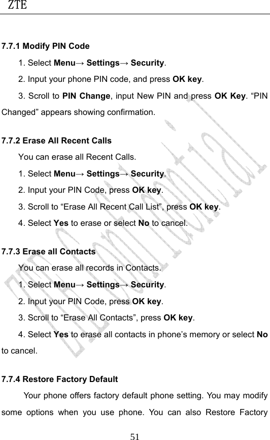  ZTE                             517.7.1 Modify PIN Code 1. Select Menu→ Settings→ Security. 2. Input your phone PIN code, and press OK key. 3. Scroll to PIN Change, input New PIN and press OK Key. “PIN Changed” appears showing confirmation. 7.7.2 Erase All Recent Calls You can erase all Recent Calls. 1. Select Menu→ Settings→ Security. 2. Input your PIN Code, press OK key. 3. Scroll to “Erase All Recent Call List”, press OK key.  4. Select Yes to erase or select No to cancel. 7.7.3 Erase all Contacts You can erase all records in Contacts. 1. Select Menu→ Settings→ Security. 2. Input your PIN Code, press OK key.  3. Scroll to “Erase All Contacts”, press OK key. 4. Select Yes to erase all contacts in phone’s memory or select No to cancel. 7.7.4 Restore Factory Default Your phone offers factory default phone setting. You may modify some options when you use phone. You can also Restore Factory 