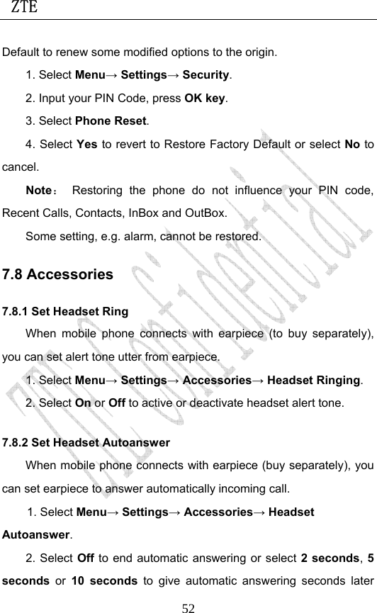  ZTE                             52Default to renew some modified options to the origin.   1. Select Menu→ Settings→ Security. 2. Input your PIN Code, press OK key. 3. Select Phone Reset. 4. Select Yes to revert to Restore Factory Default or select No to cancel. Note： Restoring the phone do not influence your PIN code, Recent Calls, Contacts, InBox and OutBox.   Some setting, e.g. alarm, cannot be restored. 7.8 Accessories 7.8.1 Set Headset Ring When mobile phone connects with earpiece (to buy separately), you can set alert tone utter from earpiece. 1. Select Menu→ Settings→ Accessories→ Headset Ringing. 2. Select On or Off to active or deactivate headset alert tone.   7.8.2 Set Headset Autoanswer When mobile phone connects with earpiece (buy separately), you can set earpiece to answer automatically incoming call. 1. Select Menu→ Settings→ Accessories→ Headset Autoanswer. 2. Select Off to end automatic answering or select 2 seconds, 5 seconds  or  10 seconds to give automatic answering seconds later 