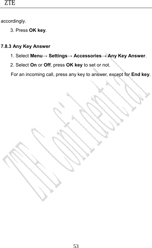  ZTE                             53accordingly.  3. Press OK key. 7.8.3 Any Key Answer 1. Select Menu→ Settings→ Accessories→ Any Key Answer. 2. Select On or Off, press OK key to set or not. For an incoming call, press any key to answer, except for End key. 