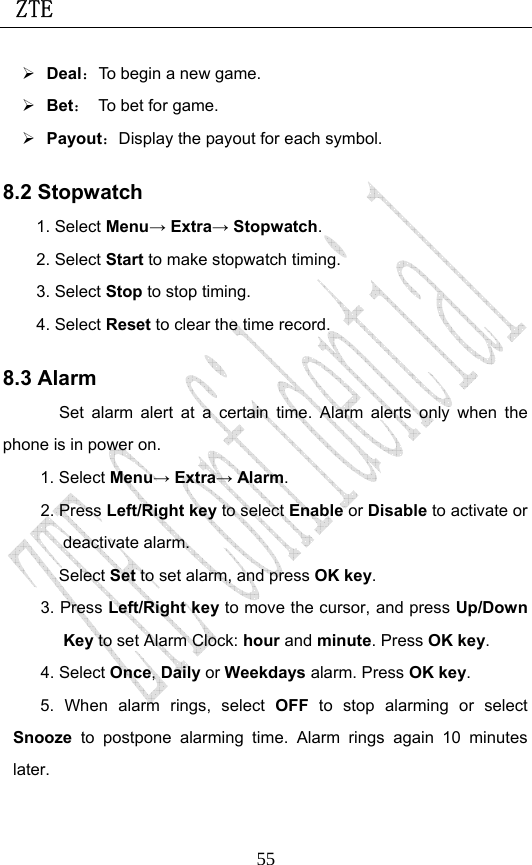  ZTE                             55¾ Deal：To begin a new game. ¾ Bet：  To bet for game. ¾ Payout：Display the payout for each symbol. 8.2 Stopwatch 1. Select Menu→ Extra→ Stopwatch. 2. Select Start to make stopwatch timing. 3. Select Stop to stop timing. 4. Select Reset to clear the time record.   8.3 Alarm Set alarm alert at a certain time. Alarm alerts only when the phone is in power on.  1. Select Menu→ Extra→ Alarm. 2. Press Left/Right key to select Enable or Disable to activate or deactivate alarm.   Select Set to set alarm, and press OK key. 3. Press Left/Right key to move the cursor, and press Up/Down Key to set Alarm Clock: hour and minute. Press OK key. 4. Select Once, Daily or Weekdays alarm. Press OK key. 5. When alarm rings, select OFF to stop alarming or select Snooze  to postpone alarming time. Alarm rings again 10 minutes later. 