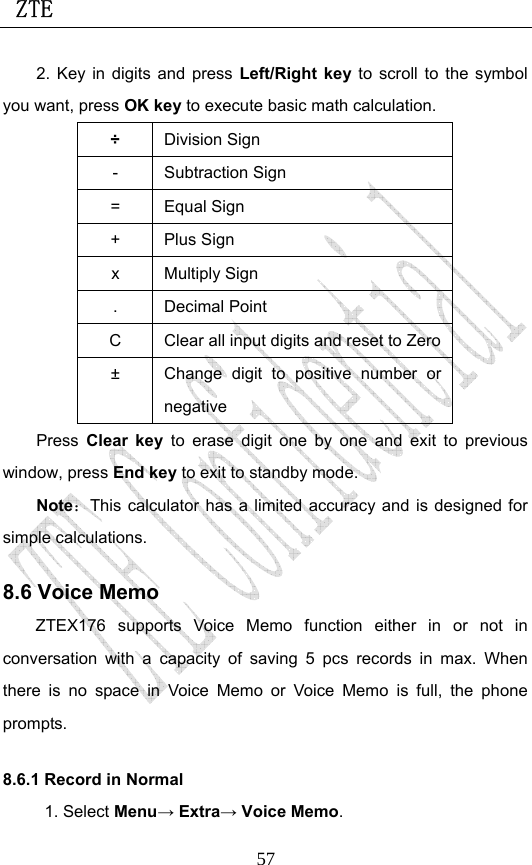  ZTE                             572. Key in digits and press Left/Right key to scroll to the symbol you want, press OK key to execute basic math calculation. ÷ Division Sign - Subtraction Sign = Equal Sign + Plus Sign x Multiply Sign . Decimal Point C  Clear all input digits and reset to Zero ±  Change digit to positive number or negative Press Clear key to erase digit one by one and exit to previous window, press End key to exit to standby mode. Note：This calculator has a limited accuracy and is designed for simple calculations.   8.6 Voice Memo ZTEX176 supports Voice Memo function either in or not in conversation with a capacity of saving 5 pcs records in max. When there is no space in Voice Memo or Voice Memo is full, the phone prompts.  8.6.1 Record in Normal 1. Select Menu→ Extra→ Voice Memo. 