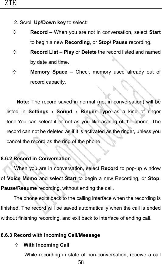  ZTE                             582. Scroll Up/Down key to select:  Record – When you are not in conversation, select Start to begin a new Recording, or Stop/ Pause recording.  Record List – Play or Delete the record listed and named by date and time.  Memory Space – Check memory used already out of record capacity.  Note: The record saved in normal (not in conversation) will be listed in Settings→ Sound→ Ringer Type as a kind of ringer tone.You can select it or not as you like as ring of the phone. The record can not be deleted as if it is activated as the ringer, unless you cancel the record as the ring of the phone. 8.6.2 Record in Conversation When you are in conversation, select Record to pop-up window of Voice Memo and select Start to begin a new Recording, or  Stop, Pause/Resume recording, without ending the call. The phone exits back to the calling interface when the recording is finished. The record will be saved automatically when the call is ended without finishing recording, and exit back to interface of ending call.   8.6.3 Record with Incoming Call/Message  With Incoming Call While recording in state of non-conversation, receive a call 