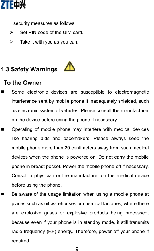                        9security measures as follows: ¾  Set PIN code of the UIM card. ¾  Take it with you as you can.  1.3 Safety Warnings       To the Owner   Some electronic devices are susceptible to electromagnetic interference sent by mobile phone if inadequately shielded, such as electronic system of vehicles. Please consult the manufacturer on the device before using the phone if necessary.   Operating of mobile phone may interfere with medical devices like hearing aids and pacemakers. Please always keep the mobile phone more than 20 centimeters away from such medical devices when the phone is powered on. Do not carry the mobile phone in breast pocket. Power the mobile phone off if necessary. Consult a physician or the manufacturer on the medical device before using the phone.   Be aware of the usage limitation when using a mobile phone at places such as oil warehouses or chemical factories, where there are explosive gases or explosive products being processed, because even if your phone is in standby mode, it still transmits radio frequency (RF) energy. Therefore, power off your phone if required. 