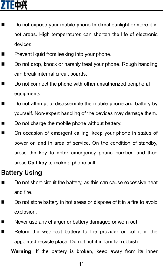                        11  Do not expose your mobile phone to direct sunlight or store it in hot areas. High temperatures can shorten the life of electronic devices.   Prevent liquid from leaking into your phone.   Do not drop, knock or harshly treat your phone. Rough handling can break internal circuit boards.   Do not connect the phone with other unauthorized peripheral equipments.   Do not attempt to disassemble the mobile phone and battery by yourself. Non-expert handling of the devices may damage them.   Do not charge the mobile phone without battery.   On occasion of emergent calling, keep your phone in status of power on and in area of service. On the condition of standby, press the key to enter emergency phone number, and then press Call key to make a phone call. Battery Using   Do not short-circuit the battery, as this can cause excessive heat and fire.   Do not store battery in hot areas or dispose of it in a fire to avoid explosion.   Never use any charger or battery damaged or worn out.   Return the wear-out battery to the provider or put it in the appointed recycle place. Do not put it in familial rubbish. Warning: If the battery is broken, keep away from its inner 