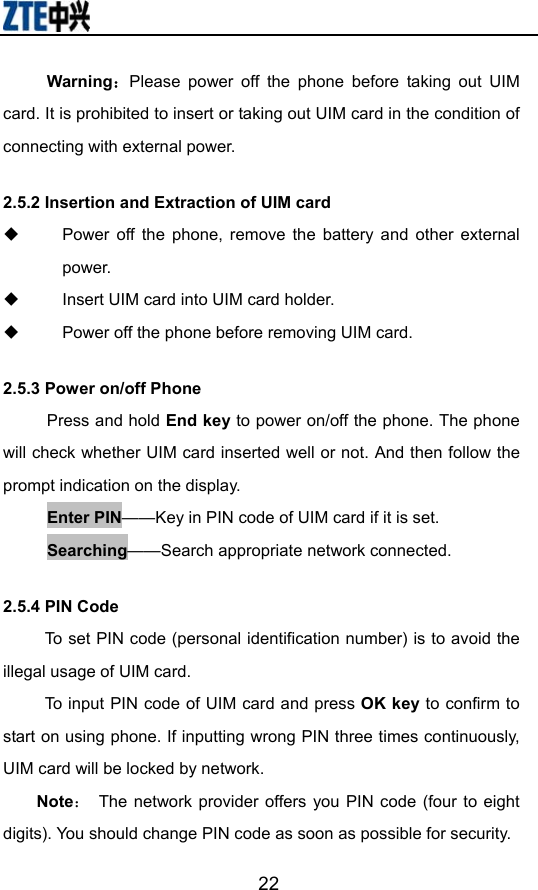                        22Warning：Please power off the phone before taking out UIM card. It is prohibited to insert or taking out UIM card in the condition of connecting with external power.  2.5.2 Insertion and Extraction of UIM card   Power off the phone, remove the battery and other external power.   Insert UIM card into UIM card holder.   Power off the phone before removing UIM card.   2.5.3 Power on/off Phone Press and hold End key to power on/off the phone. The phone will check whether UIM card inserted well or not. And then follow the prompt indication on the display. Enter PIN——Key in PIN code of UIM card if it is set.                 Searching——Search appropriate network connected. 2.5.4 PIN Code To set PIN code (personal identification number) is to avoid the illegal usage of UIM card. To input PIN code of UIM card and press OK key to confirm to start on using phone. If inputting wrong PIN three times continuously, UIM card will be locked by network. Note：  The network provider offers you PIN code (four to eight digits). You should change PIN code as soon as possible for security.  