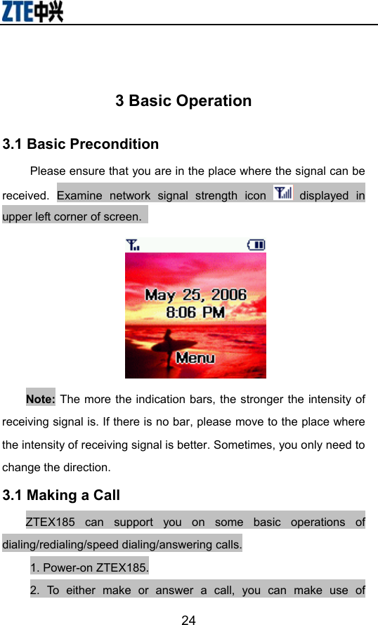                        24 3 Basic Operation 3.1 Basic Precondition Please ensure that you are in the place where the signal can be received. Examine network signal strength icon   displayed in upper left corner of screen.    Note: The more the indication bars, the stronger the intensity of receiving signal is. If there is no bar, please move to the place where the intensity of receiving signal is better. Sometimes, you only need to change the direction.   3.1 Making a Call ZTEX185 can support you on some basic operations of dialing/redialing/speed dialing/answering calls. 1. Power-on ZTEX185. 2. To either make or answer a call, you can make use of 