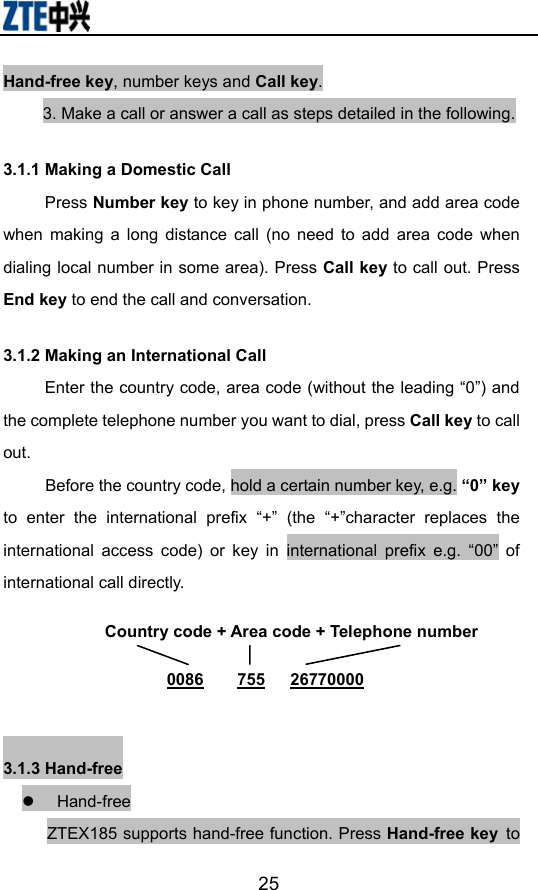                        25Hand-free key, number keys and Call key. 3. Make a call or answer a call as steps detailed in the following. 3.1.1 Making a Domestic Call Press Number key to key in phone number, and add area code when making a long distance call (no need to add area code when dialing local number in some area). Press Call key to call out. Press End key to end the call and conversation.     3.1.2 Making an International Call Enter the country code, area code (without the leading “0”) and the complete telephone number you want to dial, press Call key to call out.      Before the country code, hold a certain number key, e.g. “0” key to enter the international prefix “+” (the “+”character replaces the international access code) or key in international prefix e.g. “00” of international call directly.  3.1.3 Hand-free z Hand-free ZTEX185 supports hand-free function. Press Hand-free key to Country code + Area code + Telephone number  0086    755   26770000 