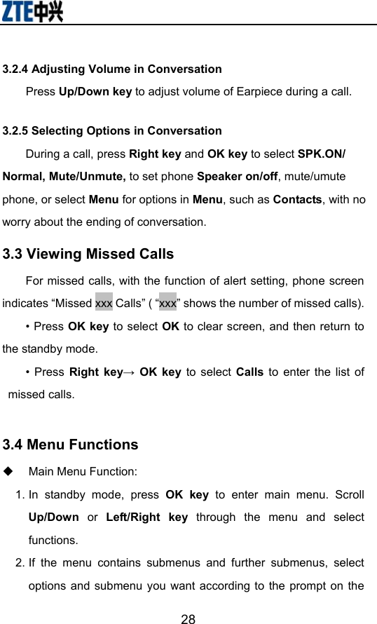                       283.2.4 Adjusting Volume in Conversation     Press Up/Down key to adjust volume of Earpiece during a call. 3.2.5 Selecting Options in Conversation During a call, press Right key and OK key to select SPK.ON/ Normal, Mute/Unmute, to set phone Speaker on/off, mute/umute phone, or select Menu for options in Menu, such as Contacts, with no worry about the ending of conversation.   3.3 Viewing Missed Calls For missed calls, with the function of alert setting, phone screen indicates “Missed xxx Calls” ( “xxx” shows the number of missed calls). • Press OK key to select OK to clear screen, and then return to the standby mode. • Press Right key→ OK key to select Calls to enter the list of missed calls.     3.4 Menu Functions     Main Menu Function:   1. In standby mode, press OK key to enter main menu. Scroll Up/Down  or  Left/Right key through the menu and select functions. 2. If the menu contains submenus and further submenus, select options and submenu you want according to the prompt on the 