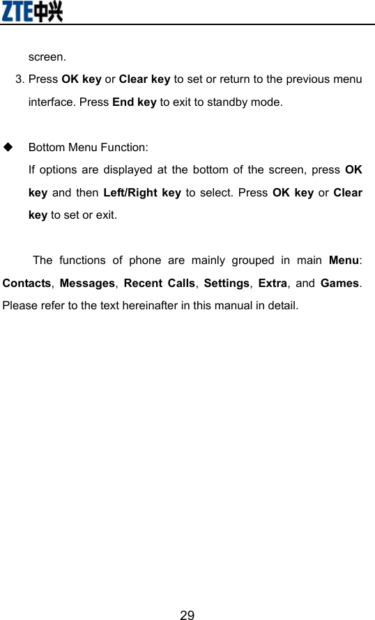                        29screen. 3. Press OK key or Clear key to set or return to the previous menu interface. Press End key to exit to standby mode.    Bottom Menu Function:   If options are displayed at the bottom of the screen, press OK key and then Left/Right key to select. Press OK key or Clear key to set or exit.  The functions of phone are mainly grouped in main Menu: Contacts,  Messages,  Recent Calls,  Settings,  Extra, and Games. Please refer to the text hereinafter in this manual in detail. 