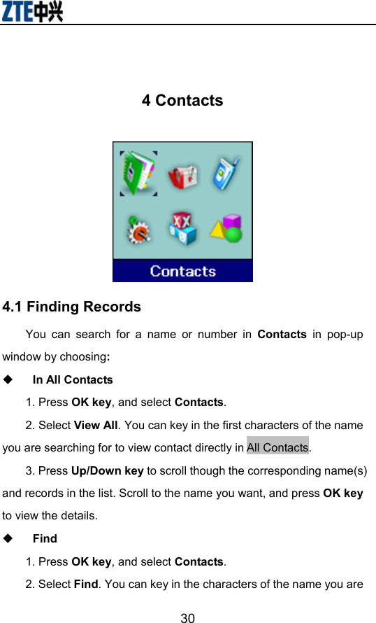                        30 4 Contacts  4.1 Finding Records You can search for a name or number in Contacts in pop-up window by choosing:   In All Contacts 1. Press OK key, and select Contacts.  2. Select View All. You can key in the first characters of the name you are searching for to view contact directly in All Contacts.   3. Press Up/Down key to scroll though the corresponding name(s) and records in the list. Scroll to the name you want, and press OK key to view the details.  Find 1. Press OK key, and select Contacts. 2. Select Find. You can key in the characters of the name you are 