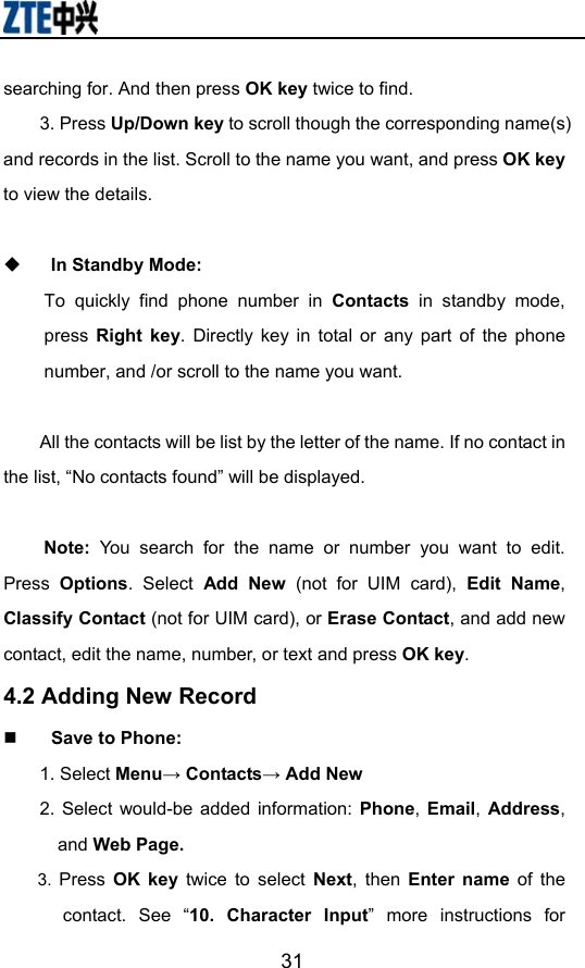                        31searching for. And then press OK key twice to find. 3. Press Up/Down key to scroll though the corresponding name(s) and records in the list. Scroll to the name you want, and press OK key to view the details.     In Standby Mode:  To quickly find phone number in Contacts in standby mode, press  Right key. Directly key in total or any part of the phone number, and /or scroll to the name you want.    All the contacts will be list by the letter of the name. If no contact in the list, “No contacts found” will be displayed.  Note:  You search for the name or number you want to edit.  Press  Options. Select Add New (not for UIM card), Edit Name, Classify Contact (not for UIM card), or Erase Contact, and add new contact, edit the name, number, or text and press OK key. 4.2 Adding New Record  Save to Phone: 1. Select Menu→ Contacts→ Add New 2. Select would-be added information: Phone,  Email, Address, and Web Page.   3.  Press  OK key twice to select Next, then Enter name of the contact. See “10. Character Input” more instructions for 