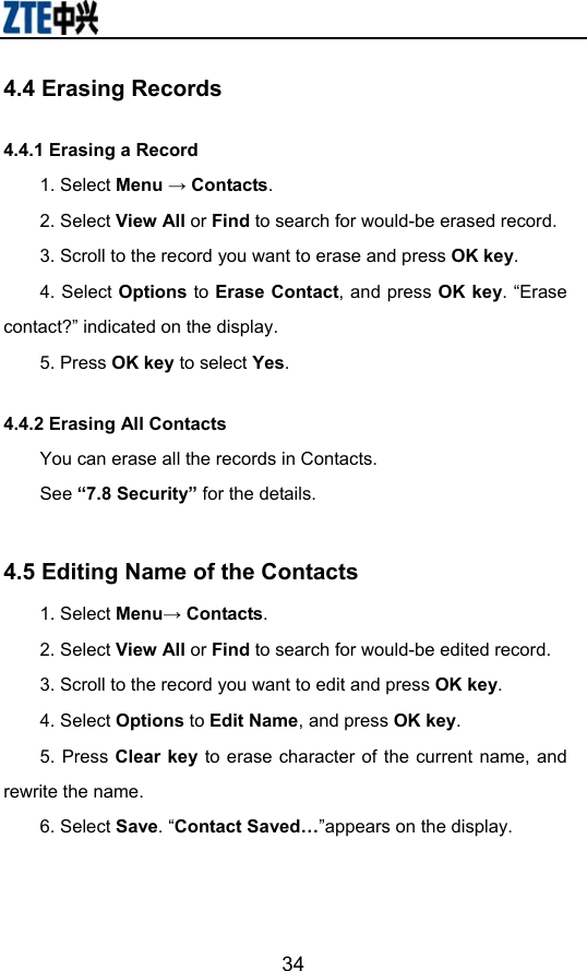                       344.4 Erasing Records 4.4.1 Erasing a Record   1. Select Menu → Contacts. 2. Select View All or Find to search for would-be erased record. 3. Scroll to the record you want to erase and press OK key. 4. Select Options to Erase Contact, and press OK key. “Erase contact?” indicated on the display.   5. Press OK key to select Yes. 4.4.2 Erasing All Contacts You can erase all the records in Contacts. See “7.8 Security” for the details.  4.5 Editing Name of the Contacts 1. Select Menu→ Contacts. 2. Select View All or Find to search for would-be edited record. 3. Scroll to the record you want to edit and press OK key. 4. Select Options to Edit Name, and press OK key. 5. Press Clear key to erase character of the current name, and rewrite the name. 6. Select Save. “Contact Saved…”appears on the display.    
