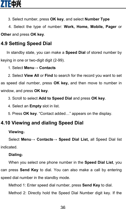                        363. Select number, press OK key, and select Number Type 4. Select the type of number: Work, Home, Mobile, Pager or Other and press OK key. 4.9 Setting Speed Dial         In standby state, you can make a Speed Dial of stored number by keying in one or two-digit digit (2-99). 1. Select Menu→ Contacts 2. Select View All or Find to search for the record you want to set as speed dial number, press OK key, and then move to number in window, and press OK key. 3. Scroll to select Add to Speed Dial and press OK key. 4. Select an Empty slot in list. 5. Press OK key. “Contact added…” appears on the display. 4.10 Viewing and dialing Speed Dial Viewing： Select  Menu→ Contacts→ Speed Dial List, all Speed Dial list indicated.  Dialing： When you select one phone number in the Speed Dial List, you can press Send Key to dial. You can also make a call by entering speed dial number in the standby mode.   Method 1: Enter speed dial number, press Send Key to dial.  Method 2: Directly hold the Speed Dial Number digit key. If the 