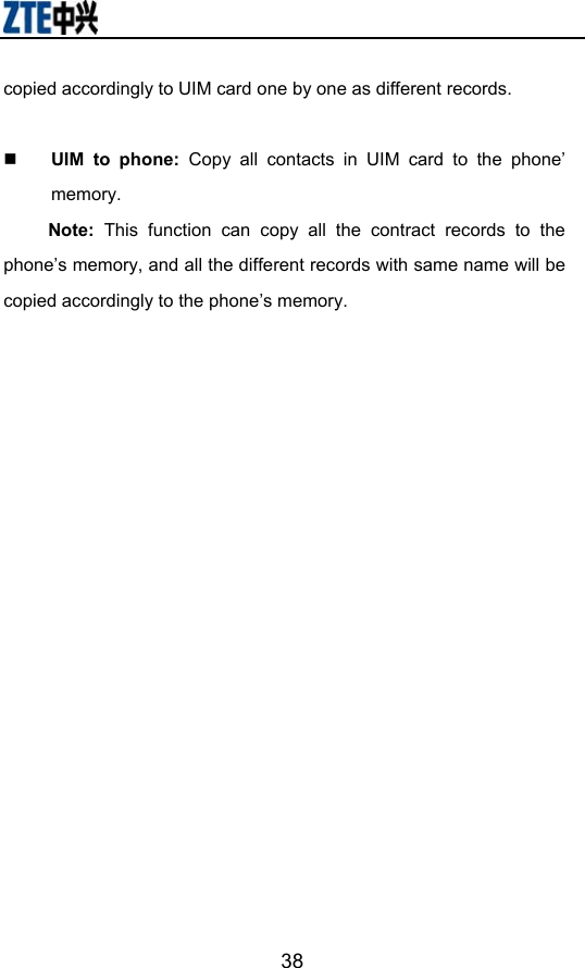                        38copied accordingly to UIM card one by one as different records.     UIM to phone: Copy all contacts in UIM card to the phone’ memory. Note: This function can copy all the contract records to the phone’s memory, and all the different records with same name will be copied accordingly to the phone’s memory. 